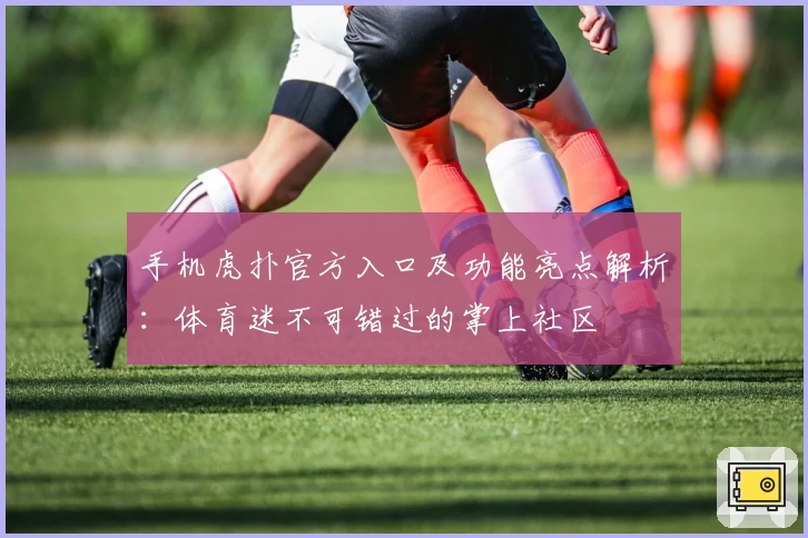 手机虎扑官方入口及功能亮点解析:体育迷不可错过的掌上社区