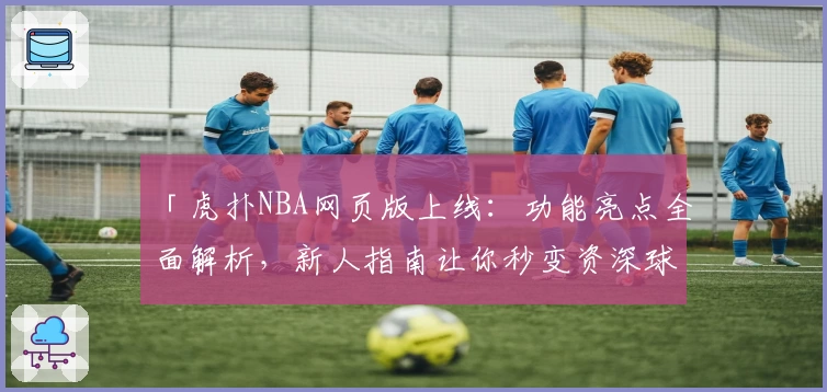 「虎扑NBA网页版上线：功能亮点全面解析，新人指南让你秒变资深球迷」