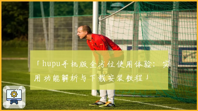「hupu手机版全方位使用体验:实用功能解析与下载安装教程」