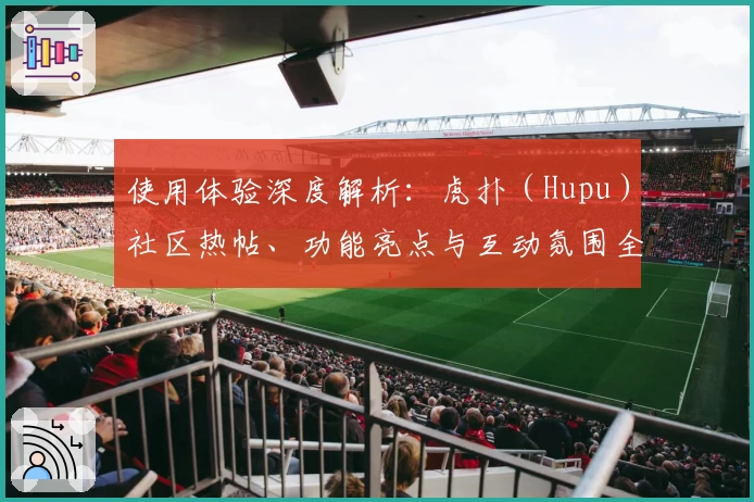 使用体验深度解析：虎扑（Hupu）社区热帖、功能亮点与互动氛围全方位测评