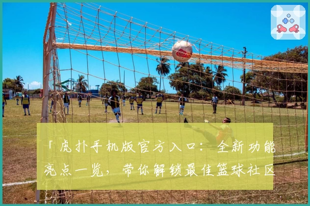 「虎扑手机版官方入口：全新功能亮点一览，带你解锁最佳篮球社区体验」