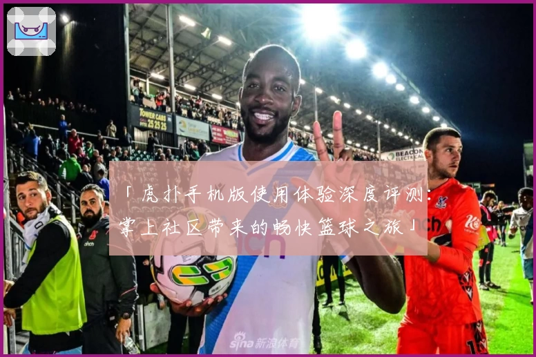 「虎扑手机版使用体验深度评测：掌上社区带来的畅快篮球之旅」