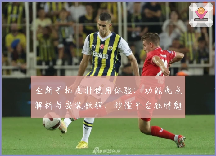 全新手机虎扑使用体验：功能亮点解析与安装教程，秒懂平台独特魅力