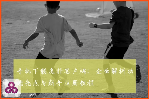 手机下载虎扑客户端：全面解析功能亮点与新手注册教程