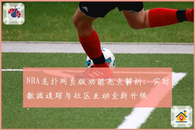 NBA虎扑网页版功能亮点解析：实时数据追踪与社区互动全新升级