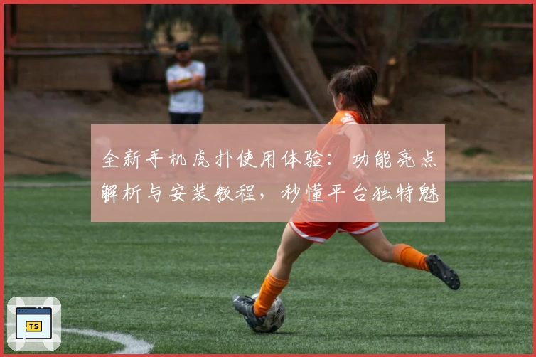 全新手机虎扑使用体验：功能亮点解析与安装教程，秒懂平台独特魅力