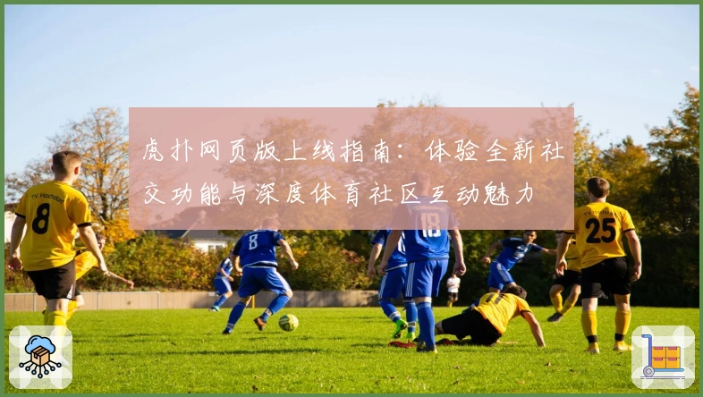 虎扑网页版上线指南：体验全新社交功能与深度体育社区互动魅力