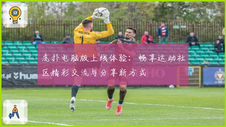 虎扑电脑版上线体验：畅享运动社区精彩交流与分享新方式