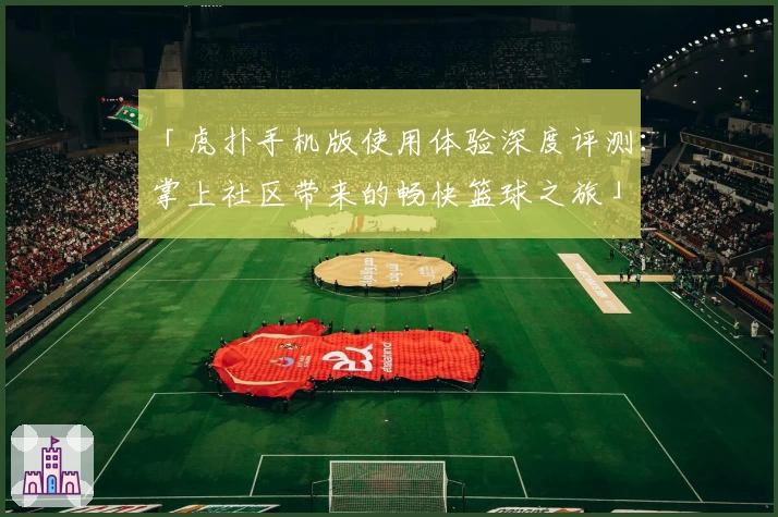 「虎扑手机版使用体验深度评测：掌上社区带来的畅快篮球之旅」