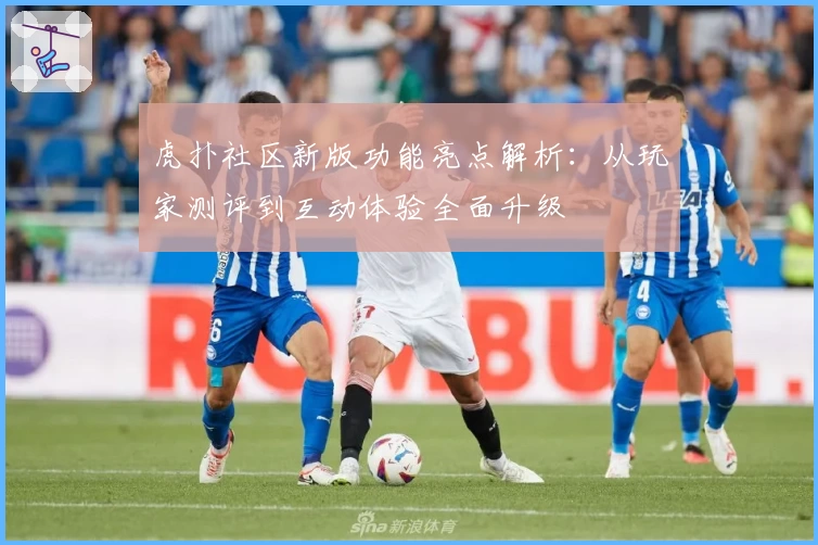 虎扑社区新版功能亮点解析：从玩家测评到互动体验全面升级