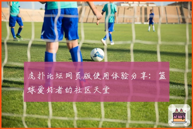 虎扑论坛网页版使用体验分享：篮球爱好者的社区天堂