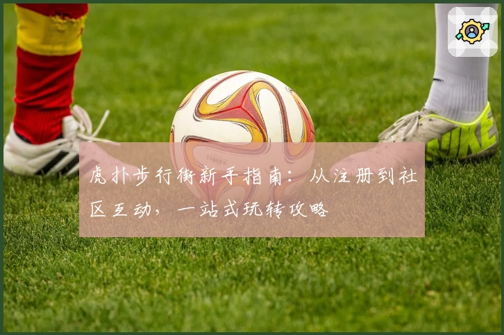 虎扑步行街新手指南：从注册到社区互动，一站式玩转攻略