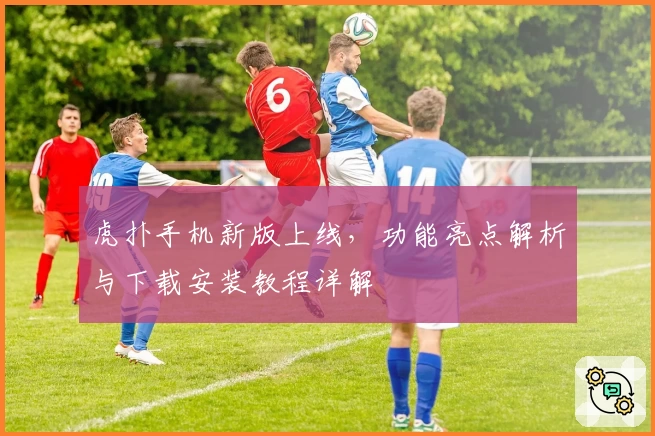 虎扑手机新版上线，功能亮点解析与下载安装教程详解