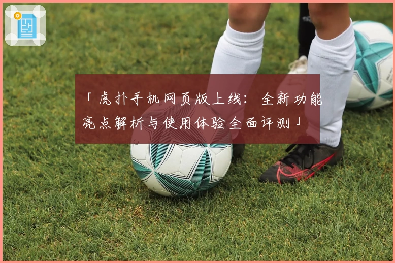 「虎扑手机网页版上线:全新功能亮点解析与使用体验全面评测」