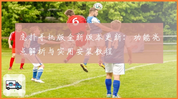 虎扑手机版全新版本更新：功能亮点解析与实用安装教程