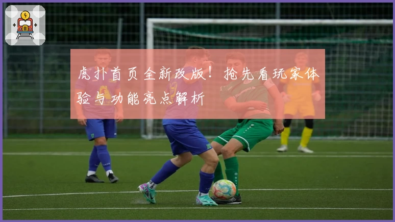 虎扑首页全新改版！抢先看玩家体验与功能亮点解析