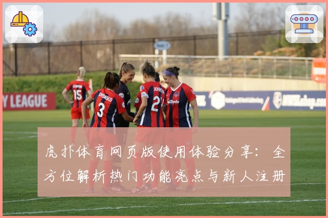 虎扑体育网页版使用体验分享：全方位解析热门功能亮点与新人注册教程