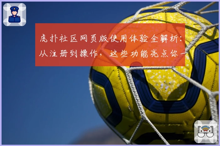 虎扑社区网页版使用体验全解析：从注册到操作，这些功能亮点你一定要了解