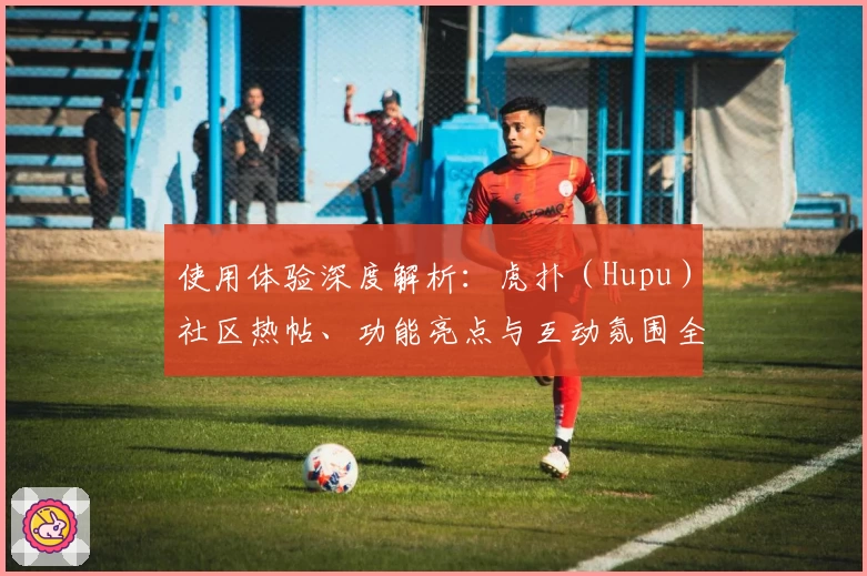 使用体验深度解析：虎扑（Hupu）社区热帖、功能亮点与互动氛围全方位测评