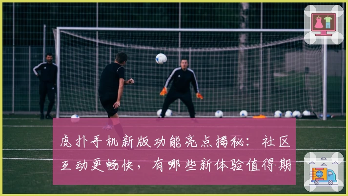 虎扑手机新版功能亮点揭秘：社区互动更畅快，有哪些新体验值得期待？