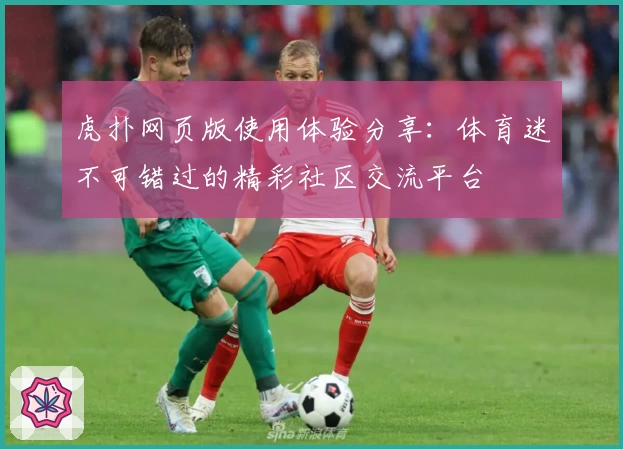 虎扑网页版使用体验分享：体育迷不可错过的精彩社区交流平台