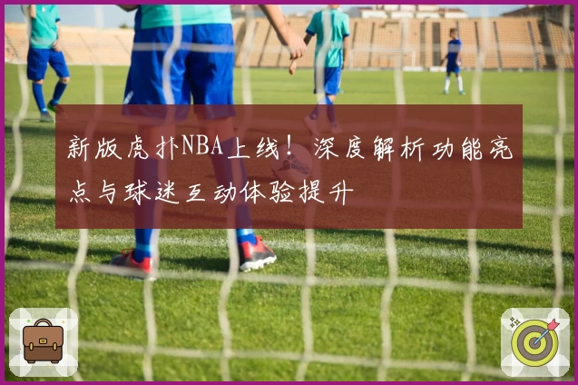 新版虎扑NBA上线！深度解析功能亮点与球迷互动体验提升
