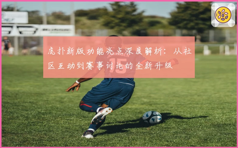 虎扑新版功能亮点深度解析：从社区互动到赛事讨论的全新升级