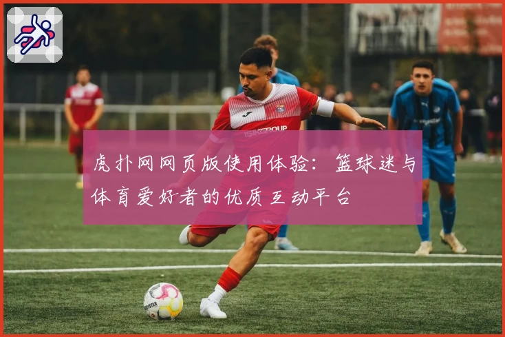 虎扑网网页版使用体验：篮球迷与体育爱好者的优质互动平台