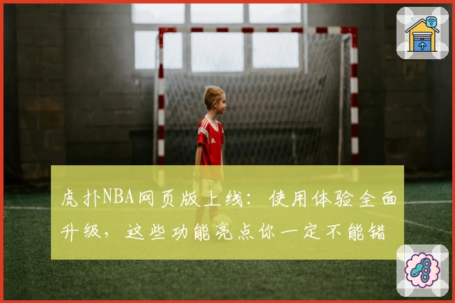 虎扑NBA网页版上线：使用体验全面升级，这些功能亮点你一定不能错过！