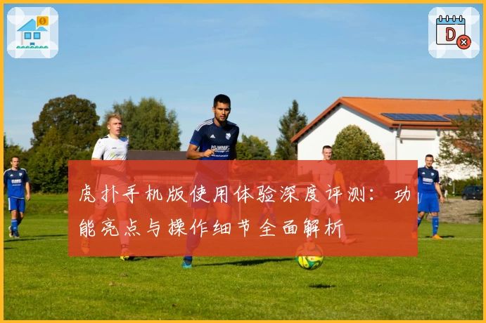 虎扑手机版使用体验深度评测：功能亮点与操作细节全面解析