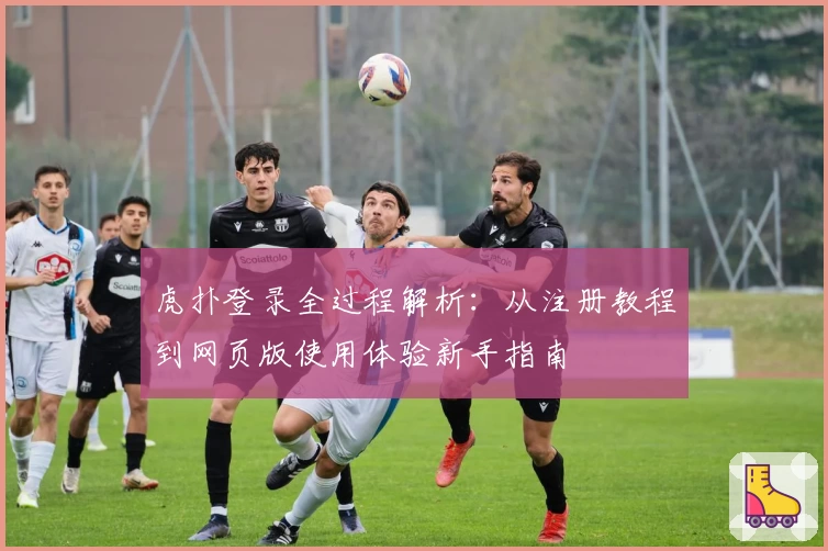 虎扑登录全过程解析：从注册教程到网页版使用体验新手指南