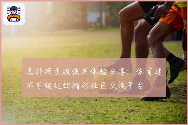 虎扑网页版使用体验分享：体育迷不可错过的精彩社区交流平台