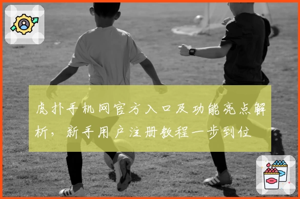 虎扑手机网官方入口及功能亮点解析,新手用户注册教程一步到位